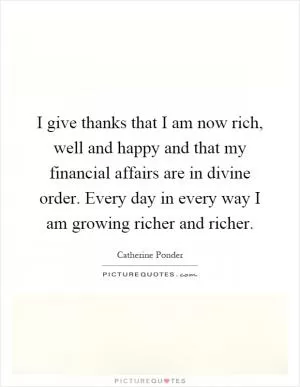 I give thanks that I am now rich, well and happy and that my financial affairs are in divine order. Every day in every way I am growing richer and richer Picture Quote #1