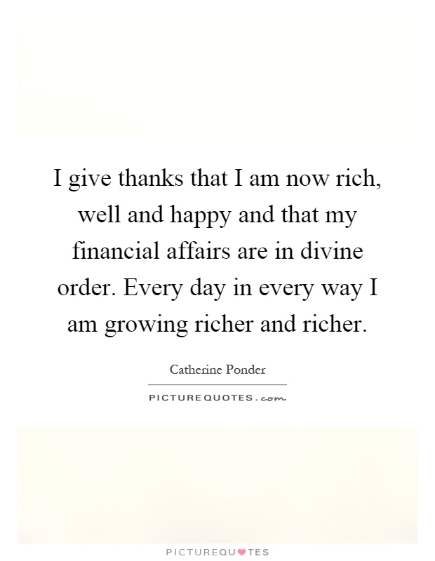 I give thanks that I am now rich, well and happy and that my financial affairs are in divine order. Every day in every way I am growing richer and richer Picture Quote #1