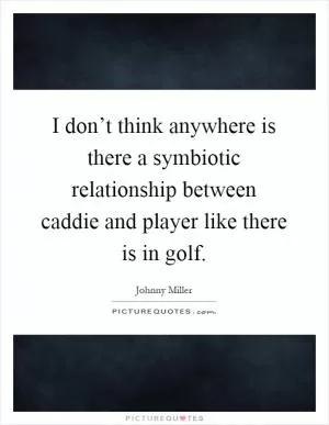 I don’t think anywhere is there a symbiotic relationship between caddie and player like there is in golf Picture Quote #1