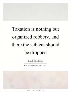 Taxation is nothing but organized robbery, and there the subject should be dropped Picture Quote #1