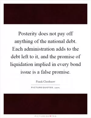Posterity does not pay off anything of the national debt. Each administration adds to the debt left to it, and the promise of liquidation implied in every bond issue is a false promise Picture Quote #1