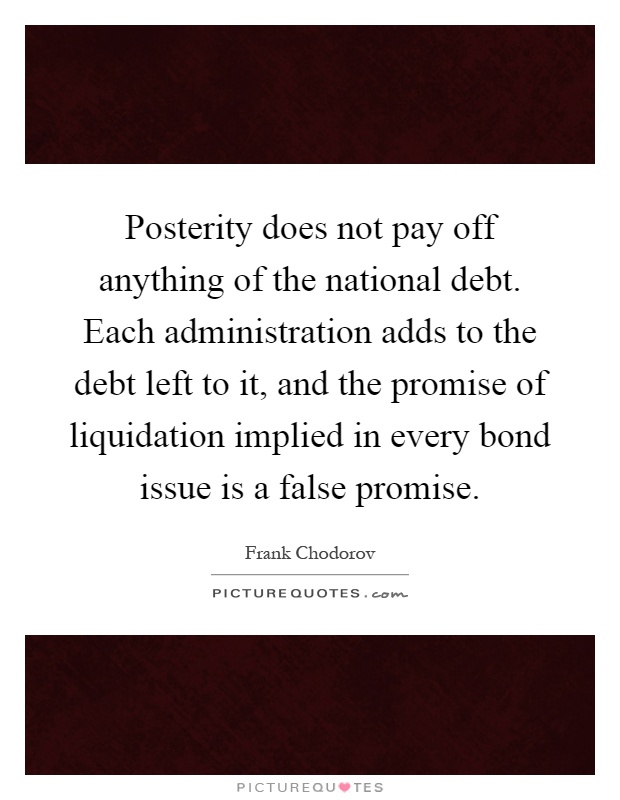 Posterity does not pay off anything of the national debt. Each administration adds to the debt left to it, and the promise of liquidation implied in every bond issue is a false promise Picture Quote #1