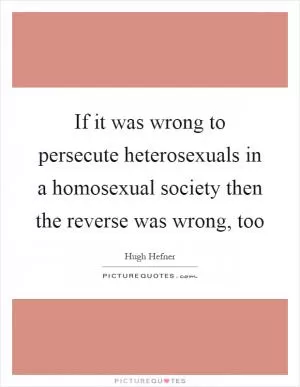 If it was wrong to persecute heterosexuals in a homosexual society then the reverse was wrong, too Picture Quote #1
