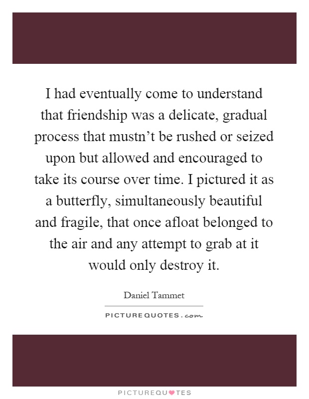 I had eventually come to understand that friendship was a delicate, gradual process that mustn't be rushed or seized upon but allowed and encouraged to take its course over time. I pictured it as a butterfly, simultaneously beautiful and fragile, that once afloat belonged to the air and any attempt to grab at it would only destroy it Picture Quote #1