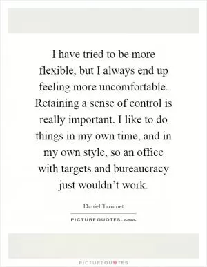 I have tried to be more flexible, but I always end up feeling more uncomfortable. Retaining a sense of control is really important. I like to do things in my own time, and in my own style, so an office with targets and bureaucracy just wouldn’t work Picture Quote #1