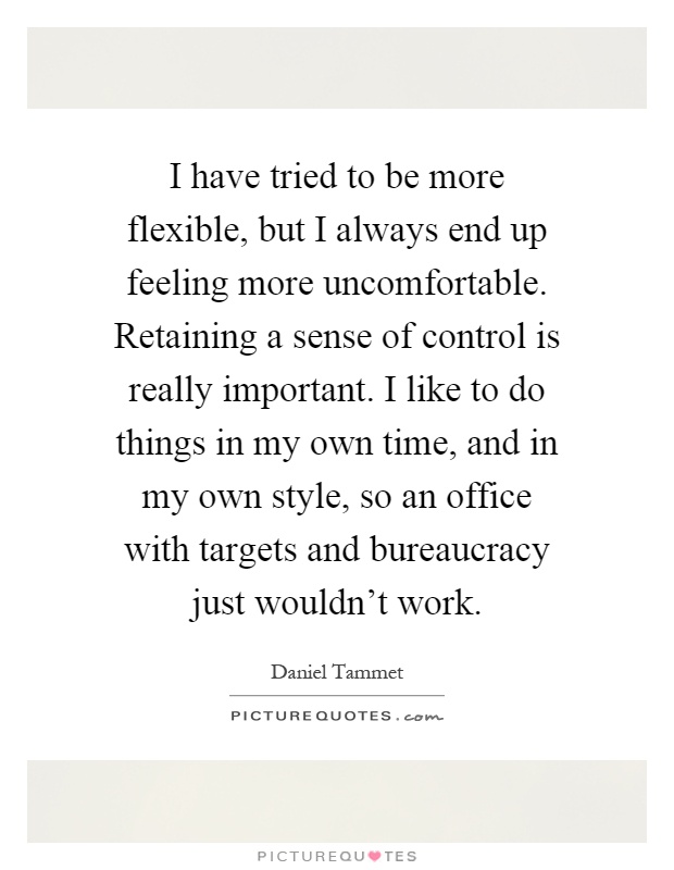 I have tried to be more flexible, but I always end up feeling more uncomfortable. Retaining a sense of control is really important. I like to do things in my own time, and in my own style, so an office with targets and bureaucracy just wouldn't work Picture Quote #1