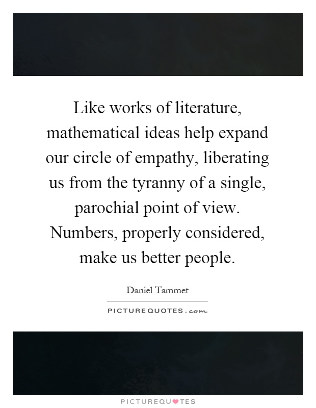 Like works of literature, mathematical ideas help expand our circle of empathy, liberating us from the tyranny of a single, parochial point of view. Numbers, properly considered, make us better people Picture Quote #1