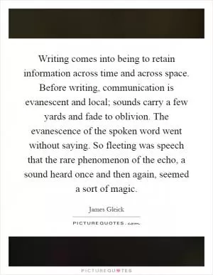 Writing comes into being to retain information across time and across space. Before writing, communication is evanescent and local; sounds carry a few yards and fade to oblivion. The evanescence of the spoken word went without saying. So fleeting was speech that the rare phenomenon of the echo, a sound heard once and then again, seemed a sort of magic Picture Quote #1