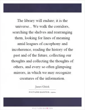 The library will endure; it is the universe... We walk the corridors, searching the shelves and rearranging them, looking for lines of meaning amid leagues of cacophony and incoherence, reading the history of the past and of the future, collecting our thoughts and collecting the thoughts of others, and every so often glimpsing mirrors, in which we may recognize creatures of the information Picture Quote #1