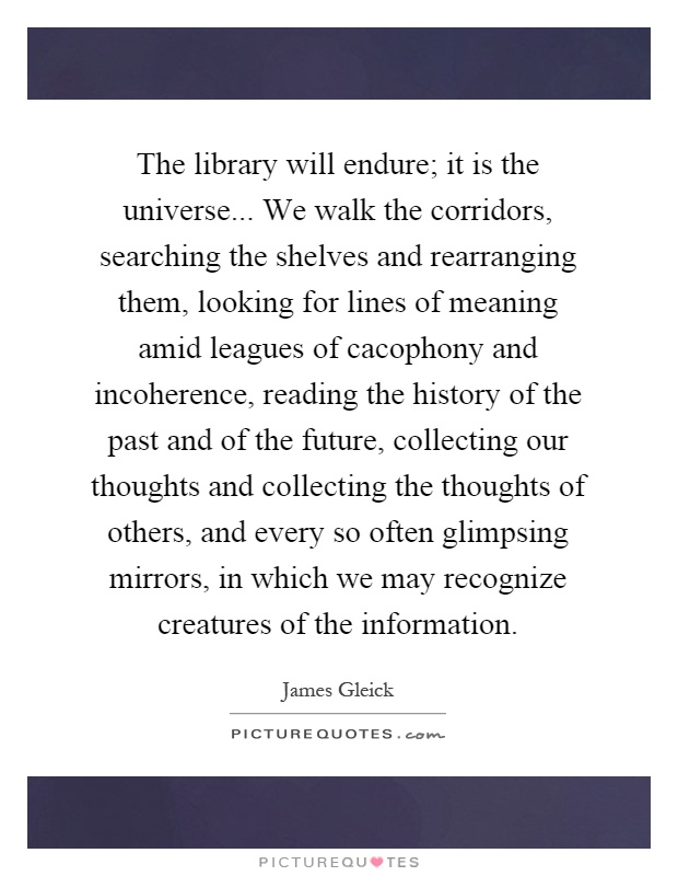 The library will endure; it is the universe... We walk the corridors, searching the shelves and rearranging them, looking for lines of meaning amid leagues of cacophony and incoherence, reading the history of the past and of the future, collecting our thoughts and collecting the thoughts of others, and every so often glimpsing mirrors, in which we may recognize creatures of the information Picture Quote #1