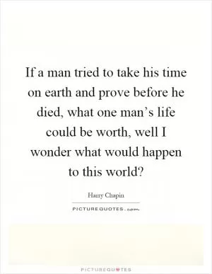 If a man tried to take his time on earth and prove before he died, what one man’s life could be worth, well I wonder what would happen to this world? Picture Quote #1