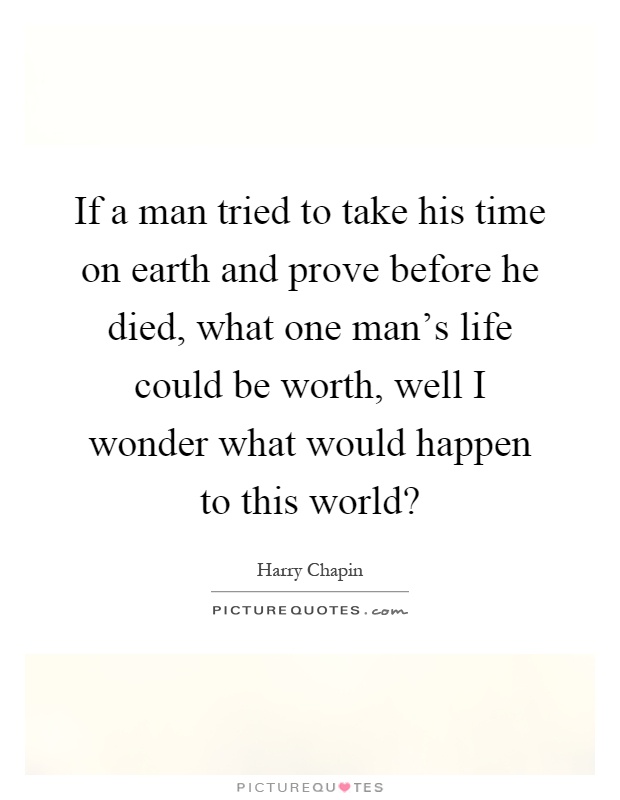 If a man tried to take his time on earth and prove before he died, what one man's life could be worth, well I wonder what would happen to this world? Picture Quote #1
