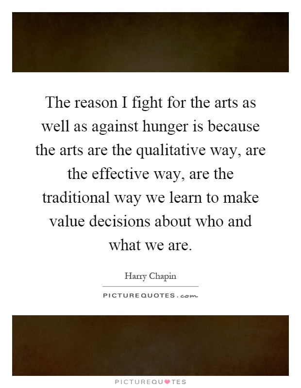 The reason I fight for the arts as well as against hunger is because the arts are the qualitative way, are the effective way, are the traditional way we learn to make value decisions about who and what we are Picture Quote #1