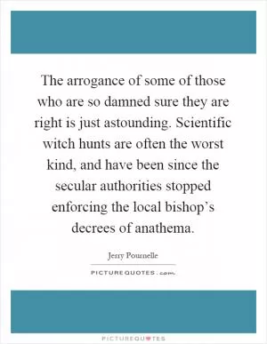 The arrogance of some of those who are so damned sure they are right is just astounding. Scientific witch hunts are often the worst kind, and have been since the secular authorities stopped enforcing the local bishop’s decrees of anathema Picture Quote #1