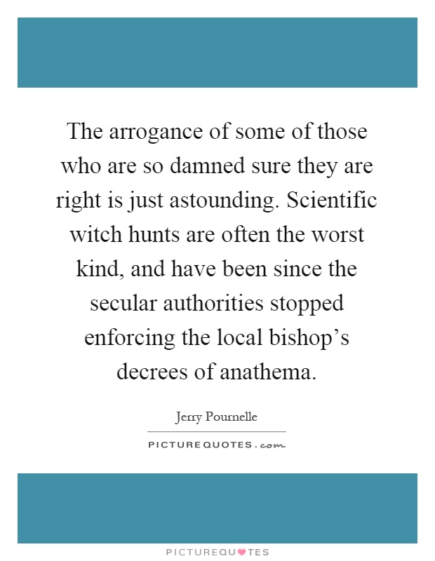 The arrogance of some of those who are so damned sure they are right is just astounding. Scientific witch hunts are often the worst kind, and have been since the secular authorities stopped enforcing the local bishop's decrees of anathema Picture Quote #1