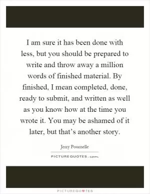 I am sure it has been done with less, but you should be prepared to write and throw away a million words of finished material. By finished, I mean completed, done, ready to submit, and written as well as you know how at the time you wrote it. You may be ashamed of it later, but that’s another story Picture Quote #1
