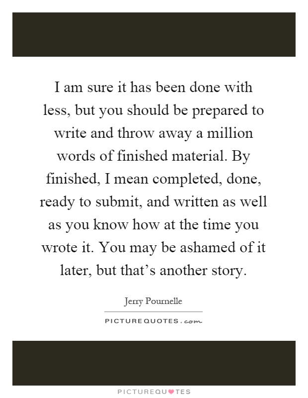 I am sure it has been done with less, but you should be prepared to write and throw away a million words of finished material. By finished, I mean completed, done, ready to submit, and written as well as you know how at the time you wrote it. You may be ashamed of it later, but that's another story Picture Quote #1