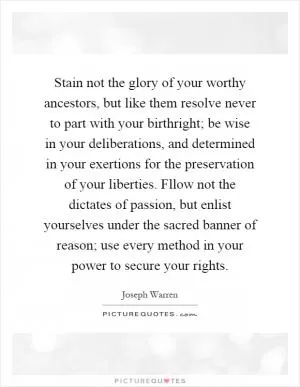 Stain not the glory of your worthy ancestors, but like them resolve never to part with your birthright; be wise in your deliberations, and determined in your exertions for the preservation of your liberties. Fllow not the dictates of passion, but enlist yourselves under the sacred banner of reason; use every method in your power to secure your rights Picture Quote #1