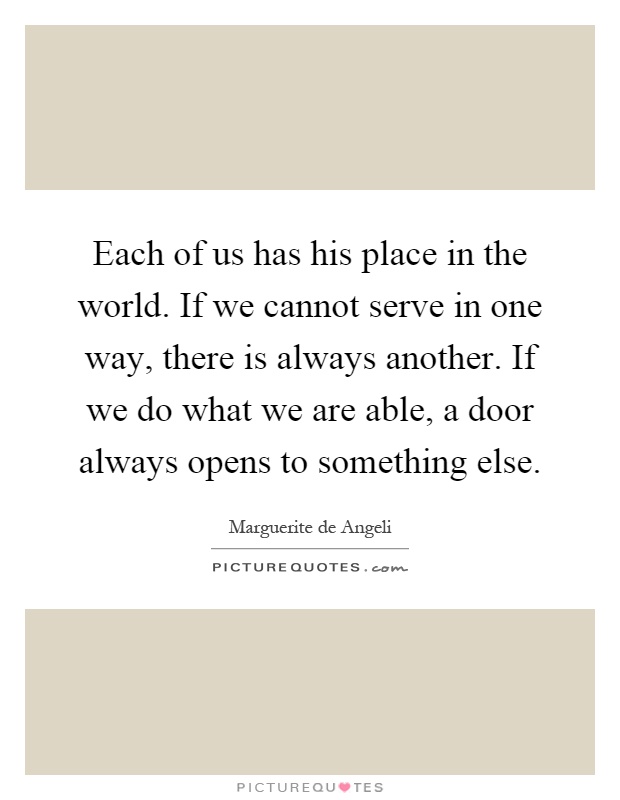 Each of us has his place in the world. If we cannot serve in one way, there is always another. If we do what we are able, a door always opens to something else Picture Quote #1