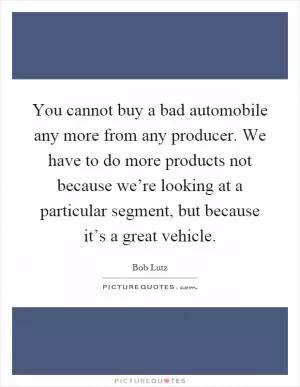You cannot buy a bad automobile any more from any producer. We have to do more products not because we’re looking at a particular segment, but because it’s a great vehicle Picture Quote #1