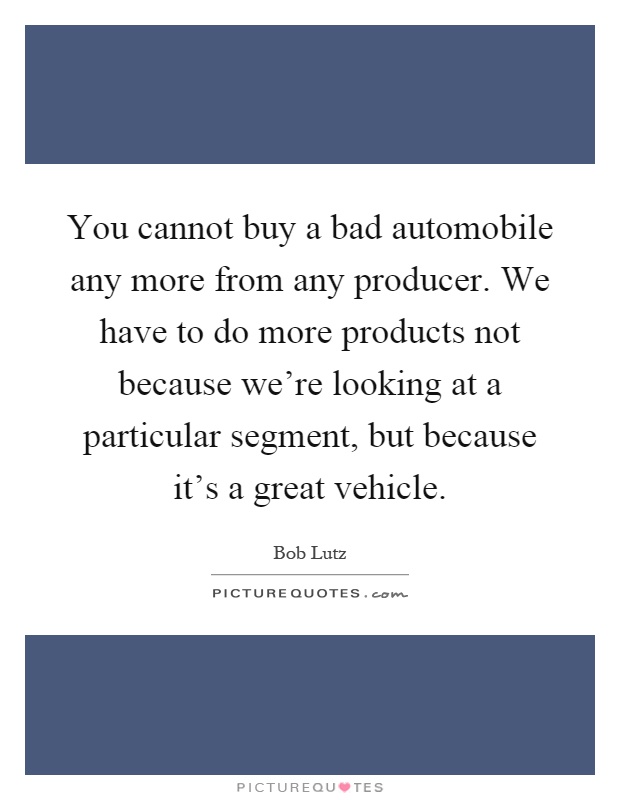 You cannot buy a bad automobile any more from any producer. We have to do more products not because we're looking at a particular segment, but because it's a great vehicle Picture Quote #1