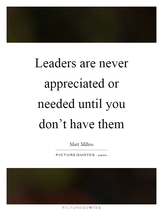 Leaders are never appreciated or needed until you don't have them Picture Quote #1