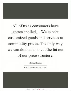 All of us as consumers have gotten spoiled,... We expect customized goods and services at commodity prices. The only way we can do that is to cut the fat out of our price structure Picture Quote #1