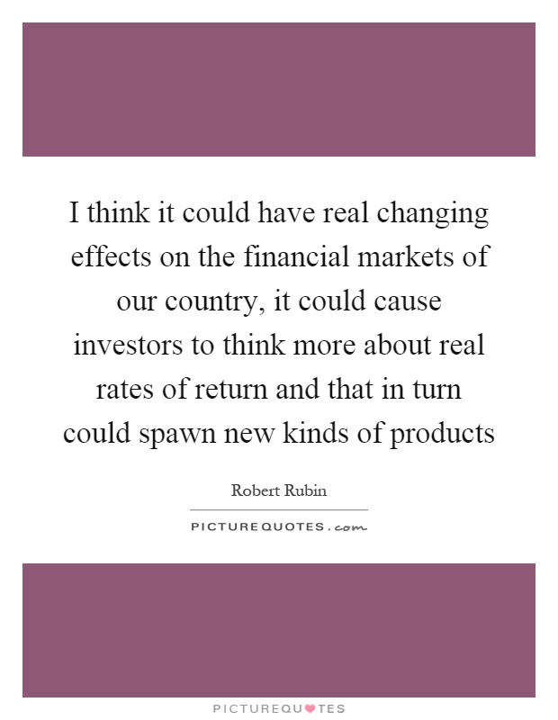 I think it could have real changing effects on the financial markets of our country, it could cause investors to think more about real rates of return and that in turn could spawn new kinds of products Picture Quote #1