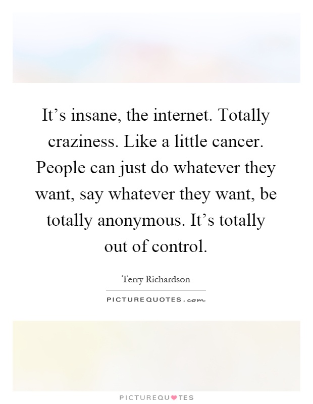 It's insane, the internet. Totally craziness. Like a little cancer. People can just do whatever they want, say whatever they want, be totally anonymous. It's totally out of control Picture Quote #1