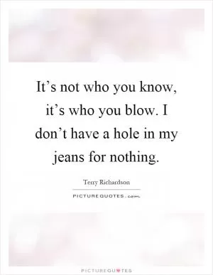 It’s not who you know, it’s who you blow. I don’t have a hole in my jeans for nothing Picture Quote #1