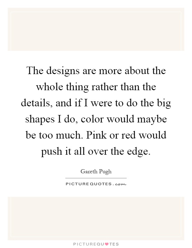 The designs are more about the whole thing rather than the details, and if I were to do the big shapes I do, color would maybe be too much. Pink or red would push it all over the edge Picture Quote #1