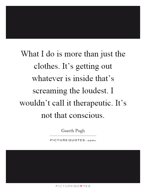 What I do is more than just the clothes. It's getting out whatever is inside that's screaming the loudest. I wouldn't call it therapeutic. It's not that conscious Picture Quote #1