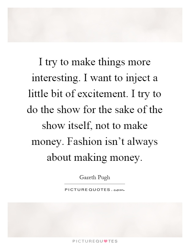 I try to make things more interesting. I want to inject a little bit of excitement. I try to do the show for the sake of the show itself, not to make money. Fashion isn't always about making money Picture Quote #1