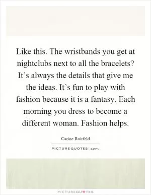 Like this. The wristbands you get at nightclubs next to all the bracelets? It’s always the details that give me the ideas. It’s fun to play with fashion because it is a fantasy. Each morning you dress to become a different woman. Fashion helps Picture Quote #1