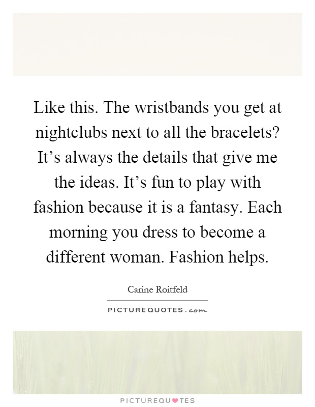 Like this. The wristbands you get at nightclubs next to all the bracelets? It's always the details that give me the ideas. It's fun to play with fashion because it is a fantasy. Each morning you dress to become a different woman. Fashion helps Picture Quote #1