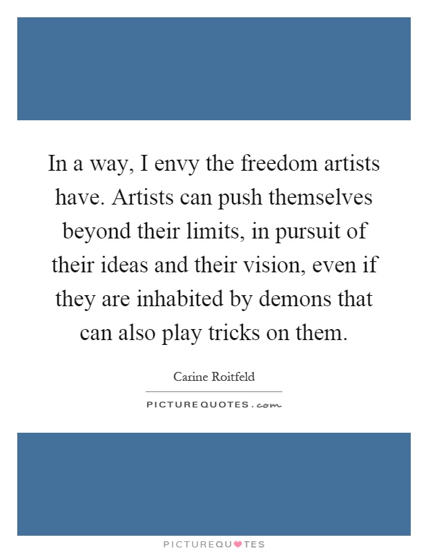 In a way, I envy the freedom artists have. Artists can push themselves beyond their limits, in pursuit of their ideas and their vision, even if they are inhabited by demons that can also play tricks on them Picture Quote #1