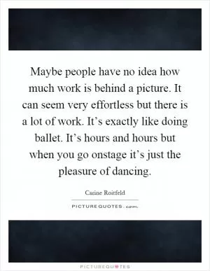 Maybe people have no idea how much work is behind a picture. It can seem very effortless but there is a lot of work. It’s exactly like doing ballet. It’s hours and hours but when you go onstage it’s just the pleasure of dancing Picture Quote #1