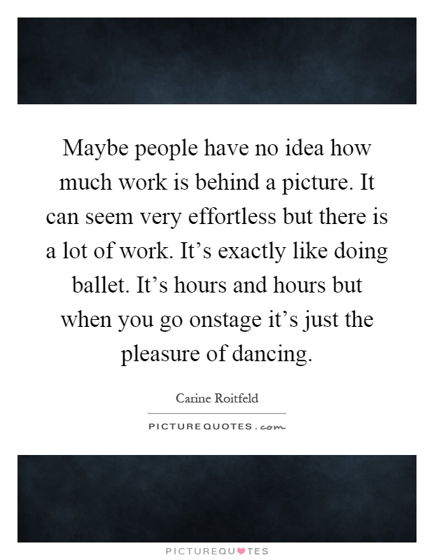 Maybe people have no idea how much work is behind a picture. It can seem very effortless but there is a lot of work. It's exactly like doing ballet. It's hours and hours but when you go onstage it's just the pleasure of dancing Picture Quote #1
