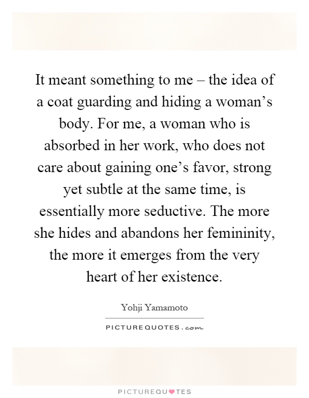 It meant something to me – the idea of a coat guarding and hiding a woman's body. For me, a woman who is absorbed in her work, who does not care about gaining one's favor, strong yet subtle at the same time, is essentially more seductive. The more she hides and abandons her femininity, the more it emerges from the very heart of her existence Picture Quote #1
