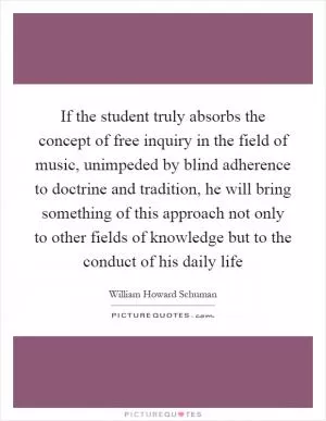 If the student truly absorbs the concept of free inquiry in the field of music, unimpeded by blind adherence to doctrine and tradition, he will bring something of this approach not only to other fields of knowledge but to the conduct of his daily life Picture Quote #1