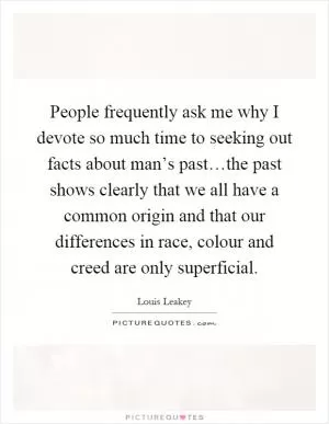 People frequently ask me why I devote so much time to seeking out facts about man’s past…the past shows clearly that we all have a common origin and that our differences in race, colour and creed are only superficial Picture Quote #1