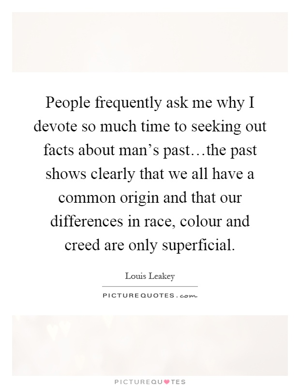 People frequently ask me why I devote so much time to seeking out facts about man's past…the past shows clearly that we all have a common origin and that our differences in race, colour and creed are only superficial Picture Quote #1