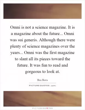 Omni is not a science magazine. It is a magazine about the future... Omni was sui generis. Although there were plenty of science magazines over the years... Omni was the first magazine to slant all its pieces toward the future. It was fun to read and gorgeous to look at Picture Quote #1