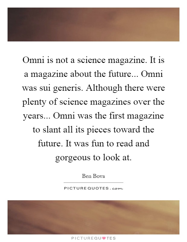 Omni is not a science magazine. It is a magazine about the future... Omni was sui generis. Although there were plenty of science magazines over the years... Omni was the first magazine to slant all its pieces toward the future. It was fun to read and gorgeous to look at Picture Quote #1