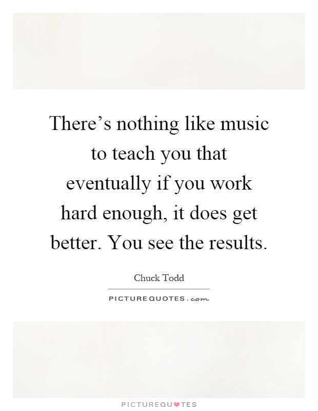 There's nothing like music to teach you that eventually if you work hard enough, it does get better. You see the results Picture Quote #1
