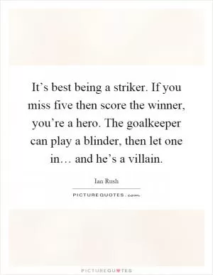 It’s best being a striker. If you miss five then score the winner, you’re a hero. The goalkeeper can play a blinder, then let one in… and he’s a villain Picture Quote #1