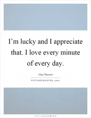 I’m lucky and I appreciate that. I love every minute of every day Picture Quote #1