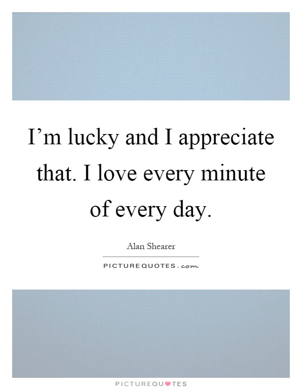 I'm lucky and I appreciate that. I love every minute of every day Picture Quote #1