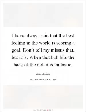 I have always said that the best feeling in the world is scoring a goal. Don’t tell my missus that, but it is. When that ball hits the back of the net, it is fantastic Picture Quote #1