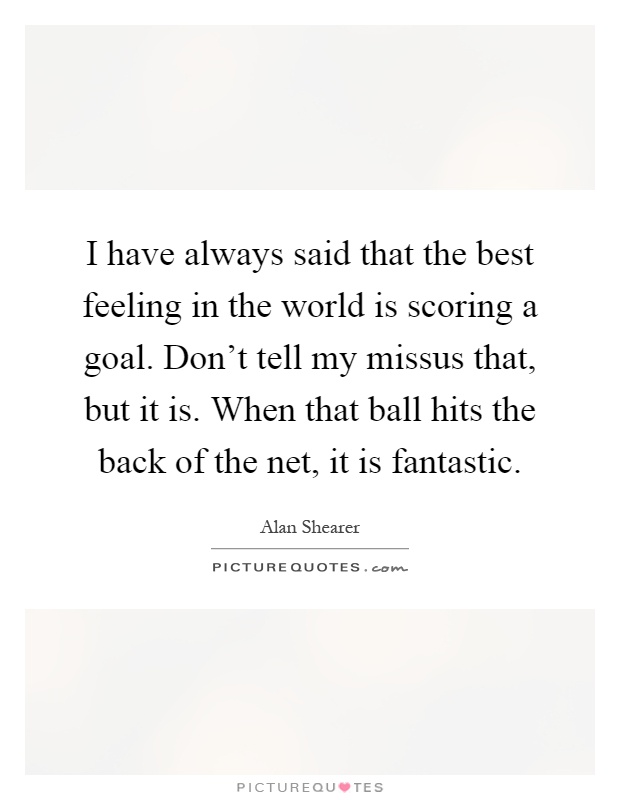I have always said that the best feeling in the world is scoring a goal. Don't tell my missus that, but it is. When that ball hits the back of the net, it is fantastic Picture Quote #1